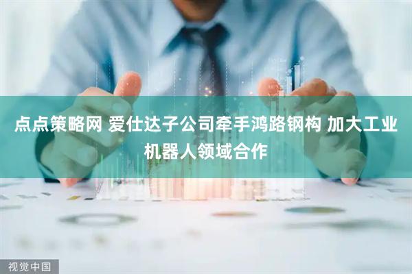 点点策略网 爱仕达子公司牵手鸿路钢构 加大工业机器人领域合作