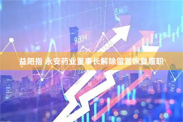 益阳指 永安药业董事长解除留置恢复履职