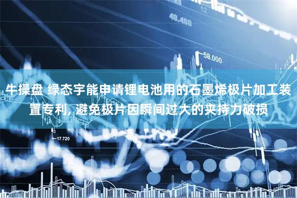 牛操盘 绿态宇能申请锂电池用的石墨烯极片加工装置专利, 避免极片因瞬间过大的夹持力破损