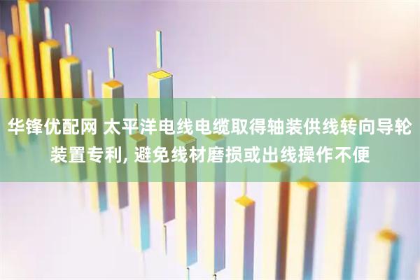 华锋优配网 太平洋电线电缆取得轴装供线转向导轮装置专利, 避免线材磨损或出线操作不便