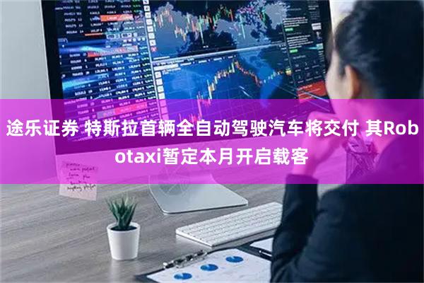途乐证券 特斯拉首辆全自动驾驶汽车将交付 其Robotaxi暂定本月开启载客