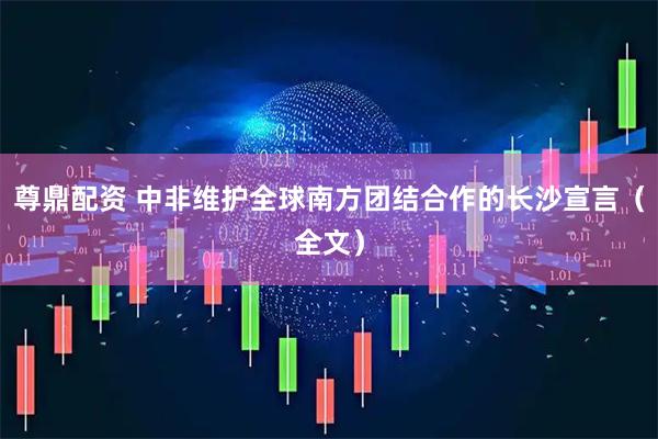 尊鼎配资 中非维护全球南方团结合作的长沙宣言（全文）