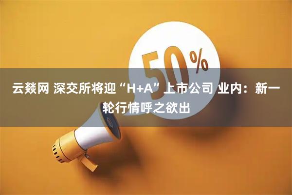 云燚网 深交所将迎“H+A”上市公司 业内：新一轮行情呼之欲出