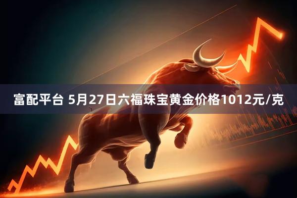 富配平台 5月27日六福珠宝黄金价格1012元/克