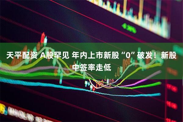 天平配资 A股罕见 年内上市新股“0”破发！新股中签率走低