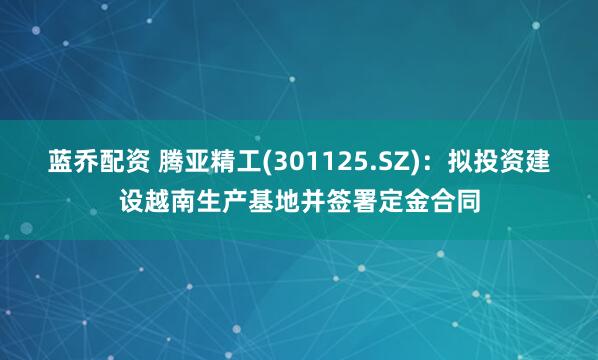 蓝乔配资 腾亚精工(301125.SZ)：拟投资建设越南生产基地并签署定金合同