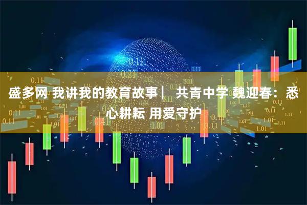 盛多网 我讲我的教育故事 ▏共青中学 魏迎春：悉心耕耘 用爱守护