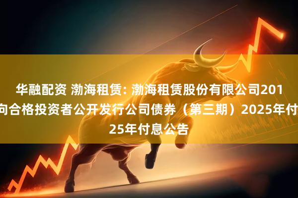 华融配资 渤海租赁: 渤海租赁股份有限公司2018年面向合格投资者公开发行公司债券(第三期)2025年付息公告