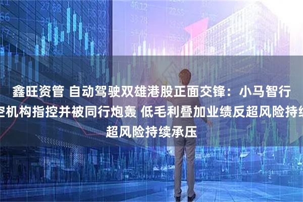 鑫旺资管 自动驾驶双雄港股正面交锋:小马智行遭做空机构指控并被同行炮轰 低毛利叠加业绩反超风险持续承压