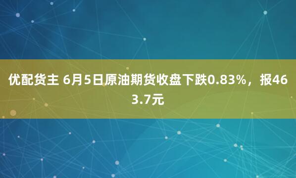 优配货主 6月5日原油期货收盘下跌0.83%，报463.7元