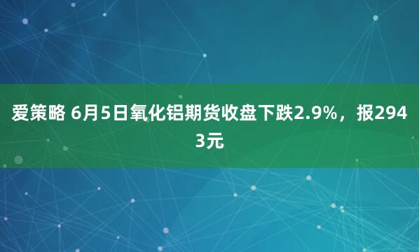 爱策略 6月5日氧化铝期货收盘下跌2.9%，报2943元