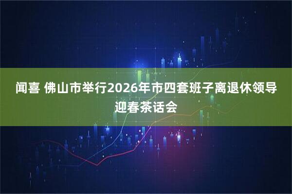 闻喜 佛山市举行2026年市四套班子离退休领导迎春茶话会
