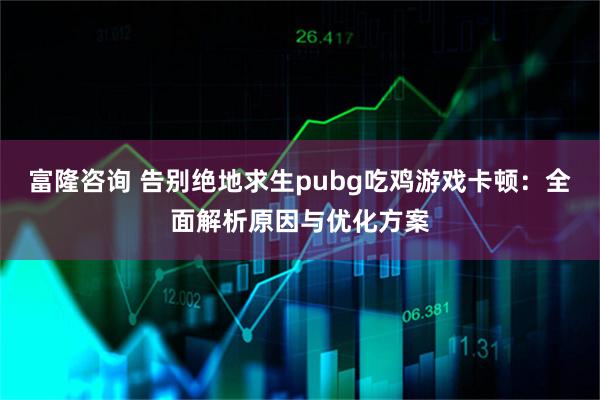 富隆咨询 告别绝地求生pubg吃鸡游戏卡顿：全面解析原因与优化方案