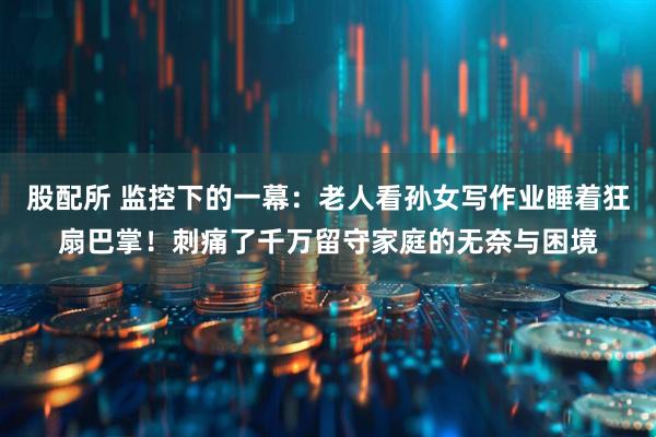 股配所 监控下的一幕：老人看孙女写作业睡着狂扇巴掌！刺痛了千万留守家庭的无奈与困境