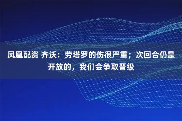 凤凰配资 齐沃：劳塔罗的伤很严重；次回合仍是开放的，我们会争取晋级