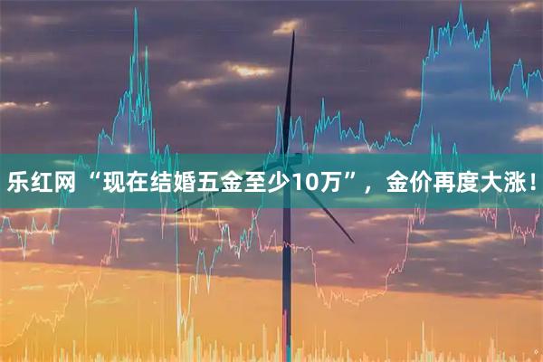 乐红网 “现在结婚五金至少10万”，金价再度大涨！