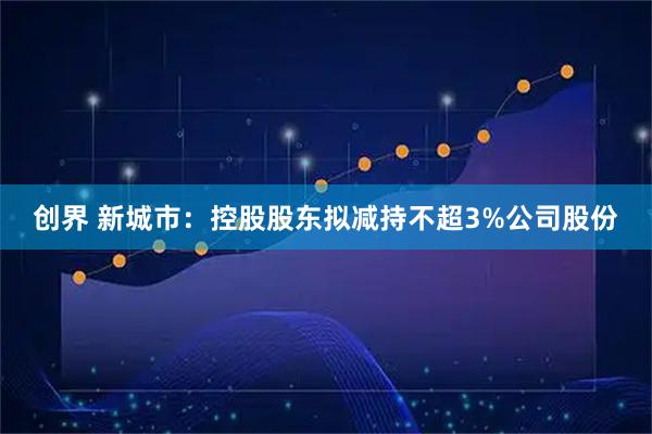 创界 新城市：控股股东拟减持不超3%公司股份