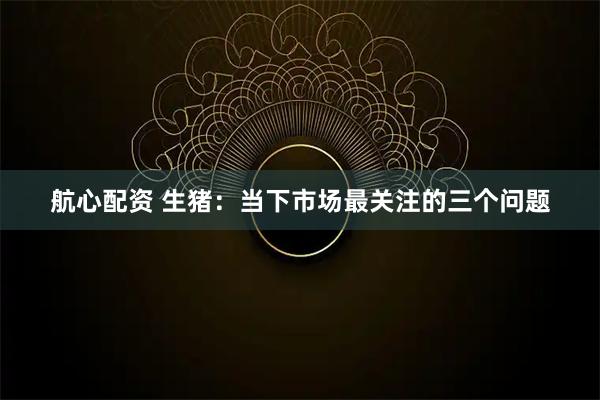 航心配资 生猪:当下市场最关注的三个问题